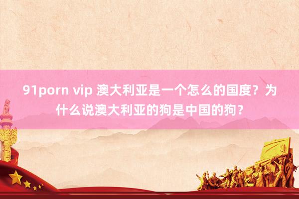 91porn vip 澳大利亚是一个怎么的国度？为什么说澳大利亚的狗是中国的狗？