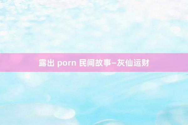 露出 porn 民间故事—灰仙运财