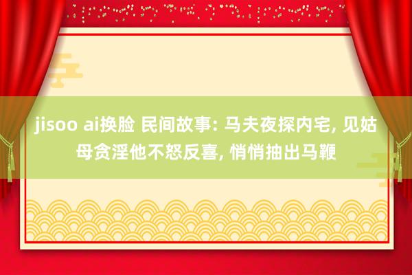 jisoo ai换脸 民间故事: 马夫夜探内宅， 见姑母贪淫他不怒反喜， 悄悄抽出马鞭