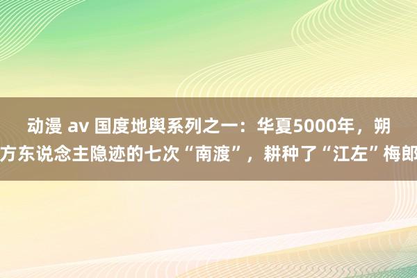 动漫 av 国度地舆系列之一：华夏5000年，朔方东说念主隐迹的七次“南渡”，耕种了“江左”梅郎