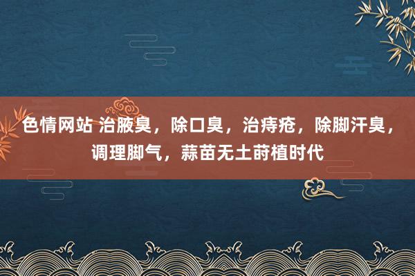 色情网站 治腋臭，除口臭，治痔疮，除脚汗臭，调理脚气，蒜苗无土莳植时代