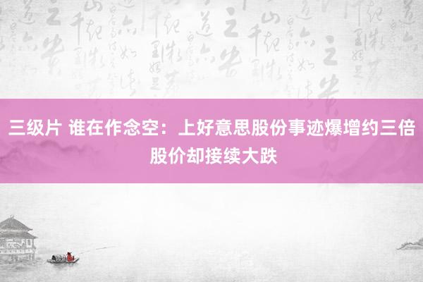 三级片 谁在作念空：上好意思股份事迹爆增约三倍 股价却接续大跌