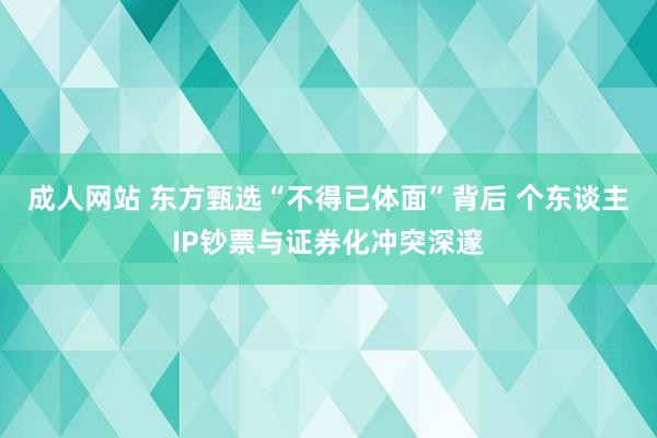 成人网站 东方甄选“不得已体面”背后 个东谈主IP钞票与证券化冲突深邃