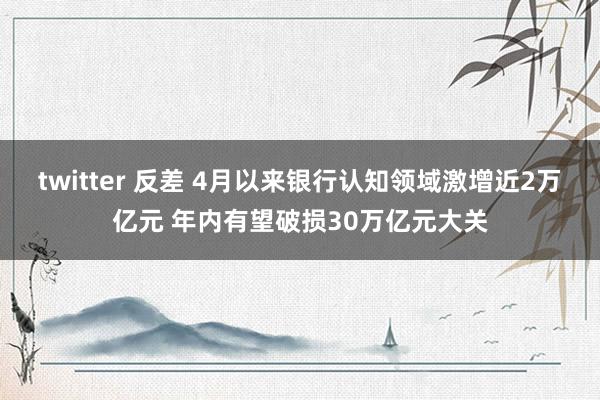 twitter 反差 4月以来银行认知领域激增近2万亿元 年内有望破损30万亿元大关