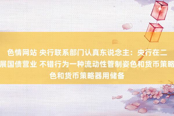 色情网站 央行联系部门认真东说念主：央行在二级市集开展国债营业 不错行为一种流动性管制姿色和货币策略器用储备