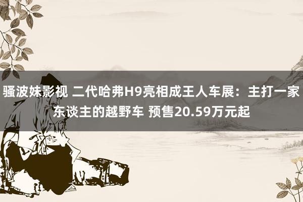 骚波妹影视 二代哈弗H9亮相成王人车展：主打一家东谈主的越野车 预售20.59万元起