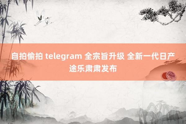 自拍偷拍 telegram 全宗旨升级 全新一代日产途乐肃肃发布