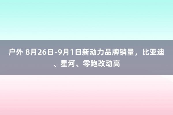 户外 8月26日-9月1日新动力品牌销量，比亚迪、星河、零跑改动高