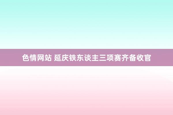 色情网站 延庆铁东谈主三项赛齐备收官