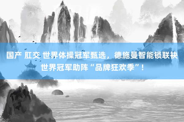 国产 肛交 世界体操冠军甄选，德施曼智能锁联袂世界冠军助阵“品牌狂欢季”!