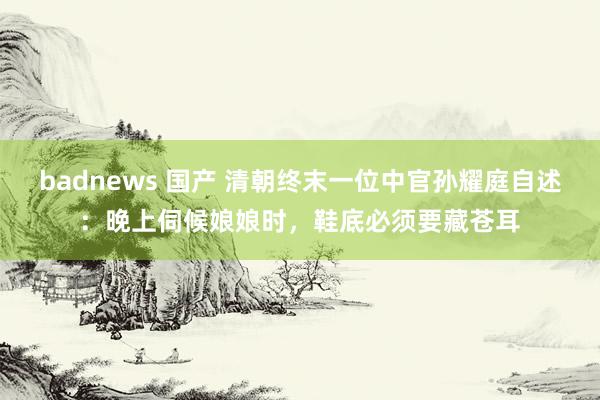 badnews 国产 清朝终末一位中官孙耀庭自述：晚上伺候娘娘时，鞋底必须要藏苍耳