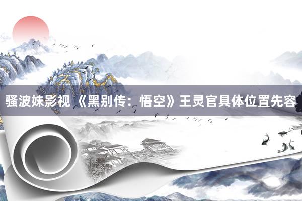 骚波妹影视 《黑别传：悟空》王灵官具体位置先容