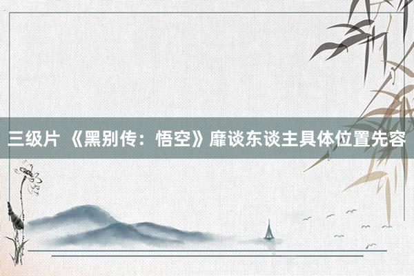 三级片 《黑别传：悟空》靡谈东谈主具体位置先容