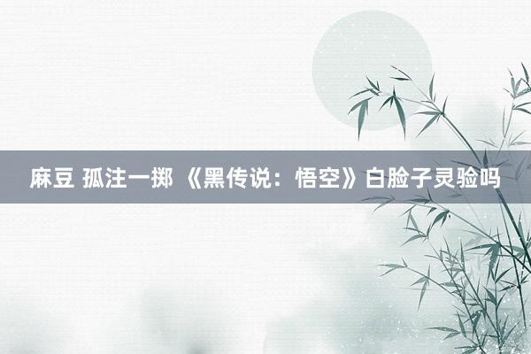 麻豆 孤注一掷 《黑传说：悟空》白脸子灵验吗