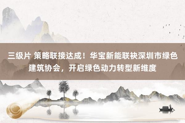 三级片 策略联接达成！华宝新能联袂深圳市绿色建筑协会，开启绿色动力转型新维度