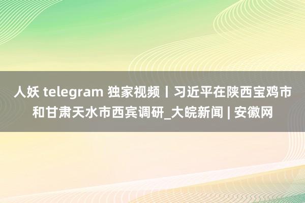 人妖 telegram 独家视频丨习近平在陕西宝鸡市和甘肃天水市西宾调研_大皖新闻 | 安徽网