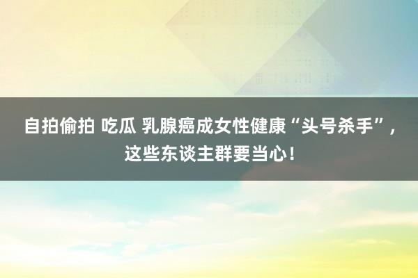 自拍偷拍 吃瓜 乳腺癌成女性健康“头号杀手”，这些东谈主群要当心！