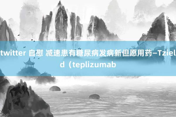 twitter 自慰 减速患有糖尿病发病新但愿用药—Tzield（teplizumab