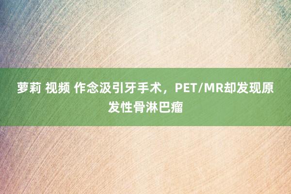 萝莉 视频 作念汲引牙手术，PET/MR却发现原发性骨淋巴瘤