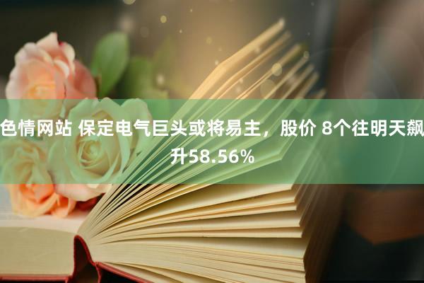 色情网站 保定电气巨头或将易主，股价 8个往明天飙升58.56%