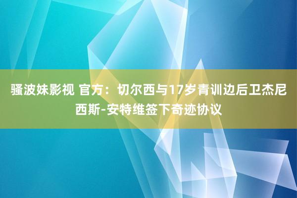 骚波妹影视 官方：切尔西与17岁青训边后卫杰尼西斯-安特维签下奇迹协议