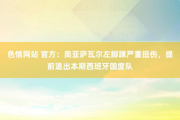 色情网站 官方：奥亚萨瓦尔左脚踝严重扭伤，提前退出本期西班牙国度队