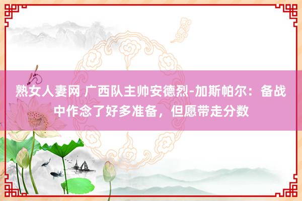 熟女人妻网 广西队主帅安德烈-加斯帕尔：备战中作念了好多准备，但愿带走分数