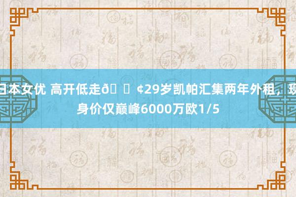 日本女优 高开低走😢29岁凯帕汇集两年外租，现身价仅巅峰6000万欧1/5