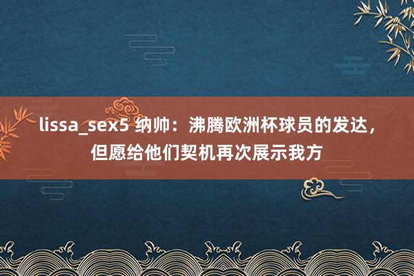 lissa_sex5 纳帅：沸腾欧洲杯球员的发达，但愿给他们契机再次展示我方