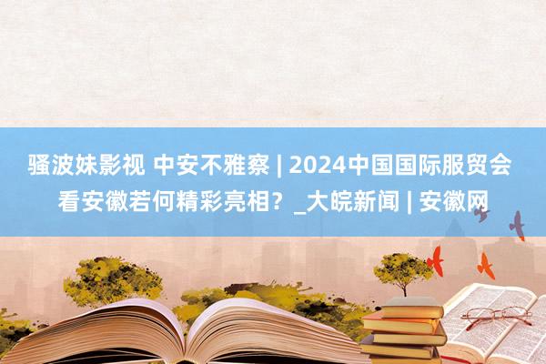 骚波妹影视 中安不雅察 | 2024中国国际服贸会 看安徽若何精彩亮相？_大皖新闻 | 安徽网