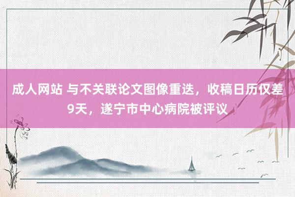 成人网站 与不关联论文图像重迭，收稿日历仅差9天，遂宁市中心病院被评议