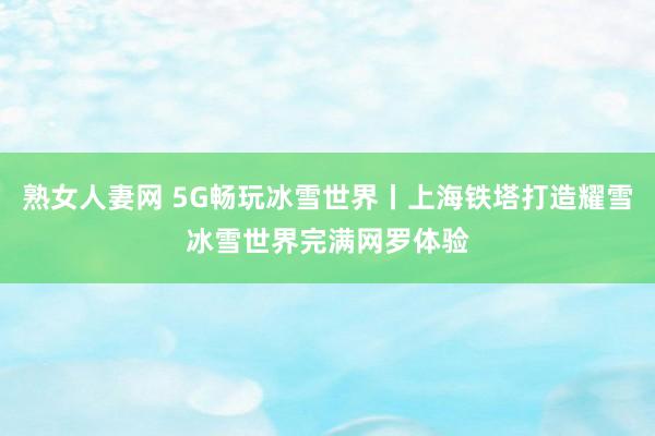 熟女人妻网 5G畅玩冰雪世界丨上海铁塔打造耀雪冰雪世界完满网罗体验