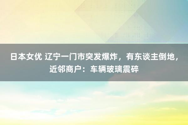 日本女优 辽宁一门市突发爆炸，有东谈主倒地，近邻商户：车辆玻璃震碎