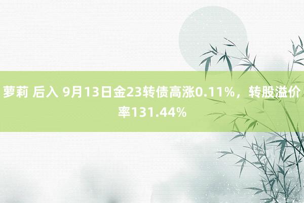 萝莉 后入 9月13日金23转债高涨0.11%，转股溢价率131.44%