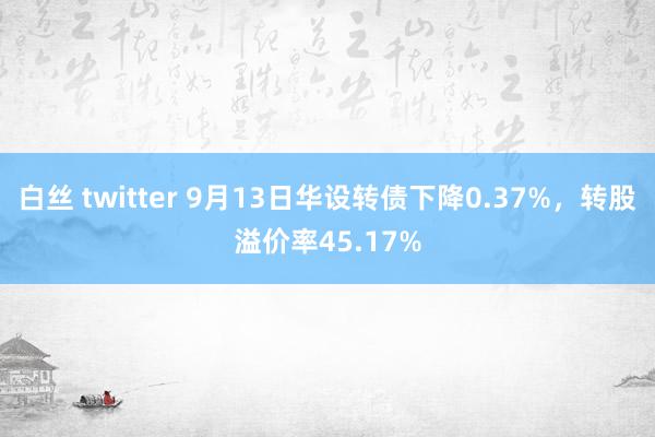 白丝 twitter 9月13日华设转债下降0.37%，转股溢价率45.17%