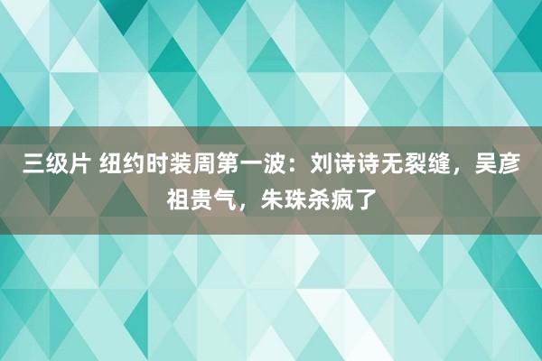 三级片 纽约时装周第一波：刘诗诗无裂缝，吴彦祖贵气，朱珠杀疯了