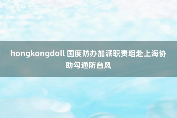 hongkongdoll 国度防办加派职责组赴上海协助勾通防台风