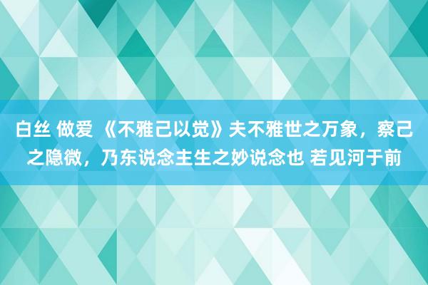 白丝 做爱 《不雅己以觉》夫不雅世之万象，察己之隐微，乃东说念主生之妙说念也 若见河于前