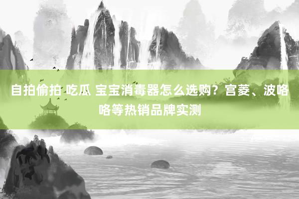 自拍偷拍 吃瓜 宝宝消毒器怎么选购？宫菱、波咯咯等热销品牌实测