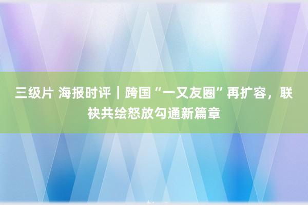 三级片 海报时评｜跨国“一又友圈”再扩容，联袂共绘怒放勾通新篇章