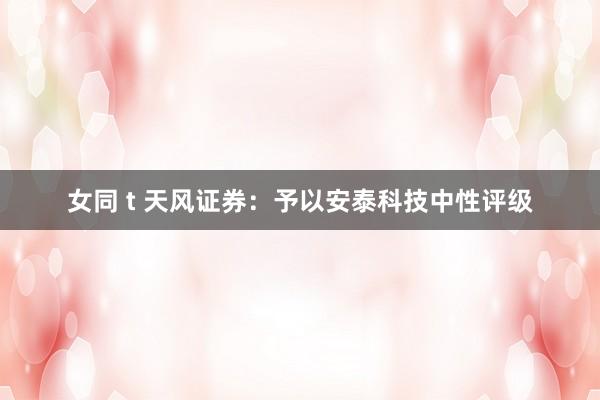 女同 t 天风证券：予以安泰科技中性评级