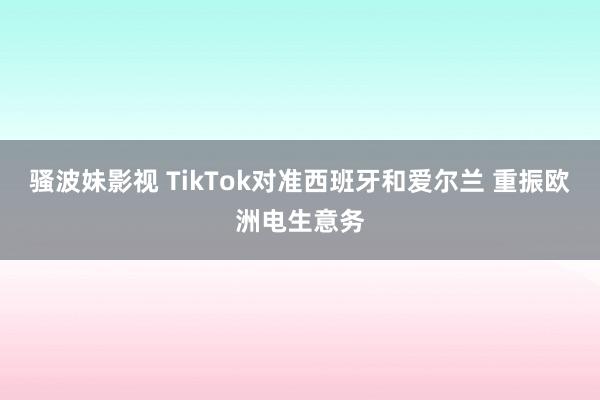 骚波妹影视 TikTok对准西班牙和爱尔兰 重振欧洲电生意务