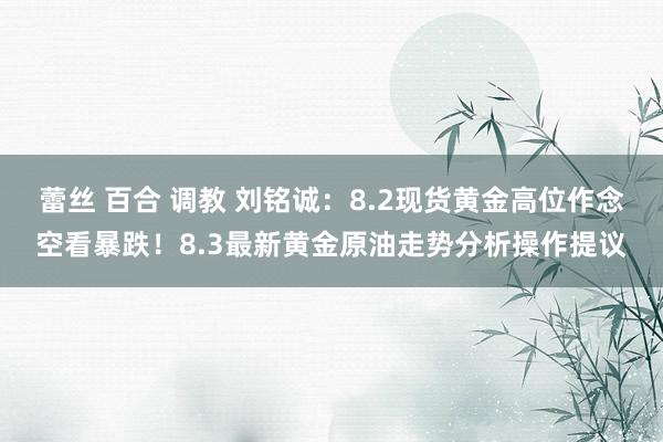 蕾丝 百合 调教 刘铭诚：8.2现货黄金高位作念空看暴跌！8.3最新黄金原油走势分析操作提议