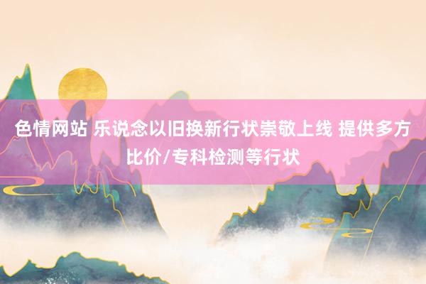 色情网站 乐说念以旧换新行状崇敬上线 提供多方比价/专科检测等行状