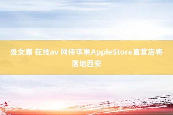 处女膜 在线av 网传苹果AppleStore直营店将落地西安