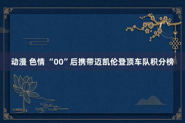 动漫 色情 “00”后携带迈凯伦登顶车队积分榜