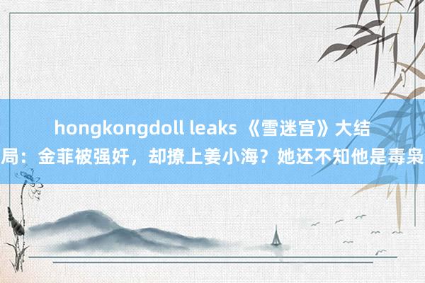 hongkongdoll leaks 《雪迷宫》大结局：金菲被强奸，却撩上姜小海？她还不知他是毒枭