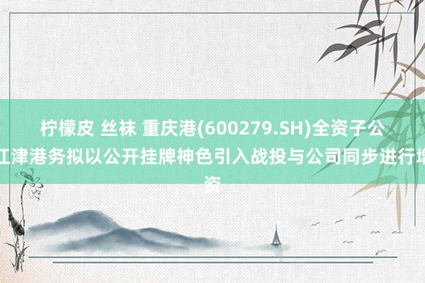 柠檬皮 丝袜 重庆港(600279.SH)全资子公司江津港务拟以公开挂牌神色引入战投与公司同步进行增资