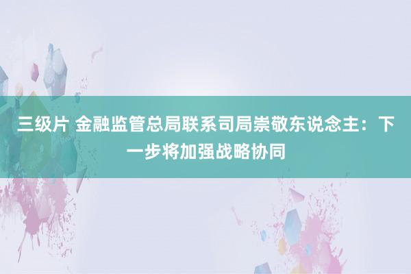 三级片 金融监管总局联系司局崇敬东说念主：下一步将加强战略协同