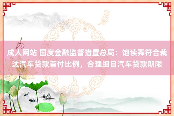 成人网站 国度金融监督措置总局：饱读舞符合裁汰汽车贷款首付比例，合理细目汽车贷款期限